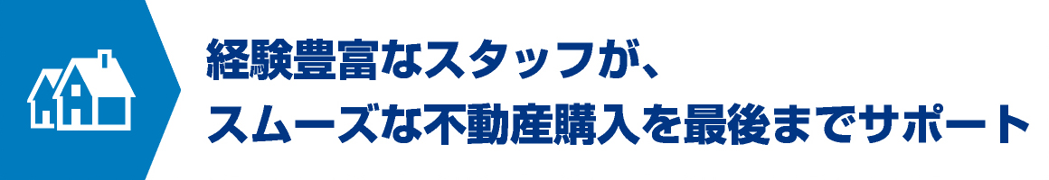 経験豊富なスタッフが、スムーズな不動産購入を最後までサポート